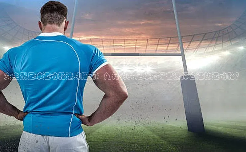 3377体育官方在线登录入口百度手机助手女生踢足球运动鞋选购指南：如何为女足球爱好者选择合适的运动鞋？
