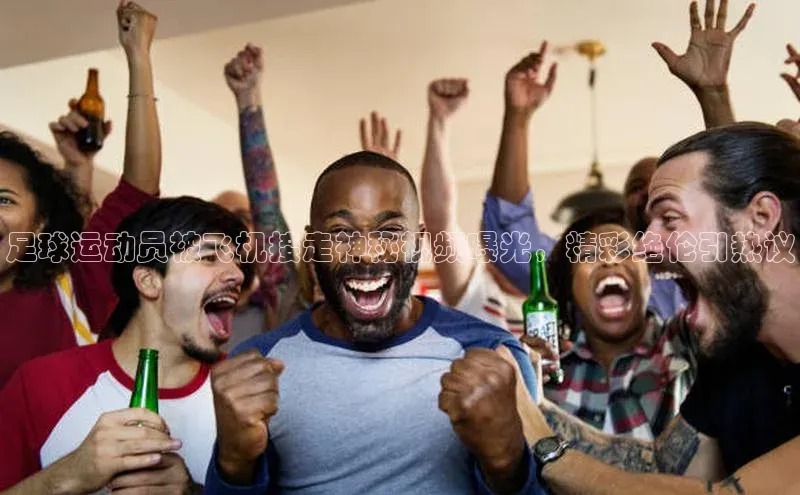 3377体育网页入口百度网盘足球运动员被飞机接走神秘视频曝光，精彩绝伦引热议