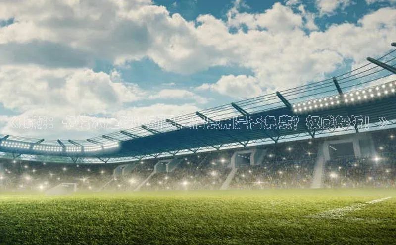 3377.体育网站平台登录江铃新能源《揭秘：卡塔尔足球运动员住宿费用是否免费？权威解析！》