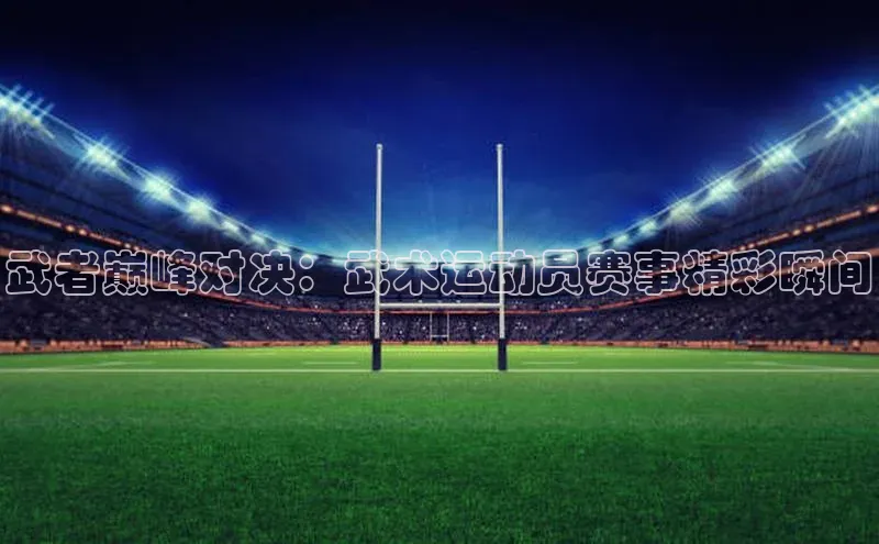 武者巅峰对决：武术运动员赛事精彩瞬间