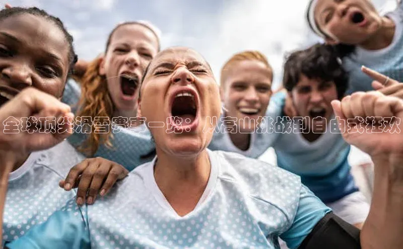 全球顶尖滑雪赛事一览：从高山挑战到自由式狂欢