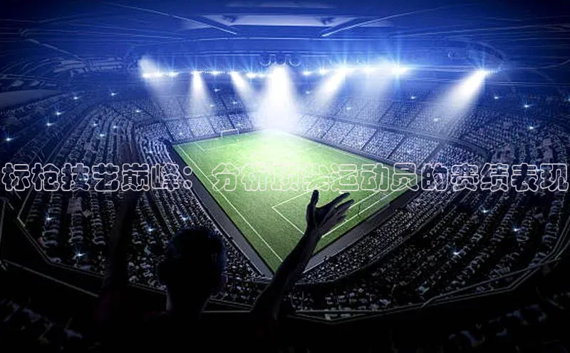 标枪技艺巅峰：分析顶尖运动员的赛绩表现