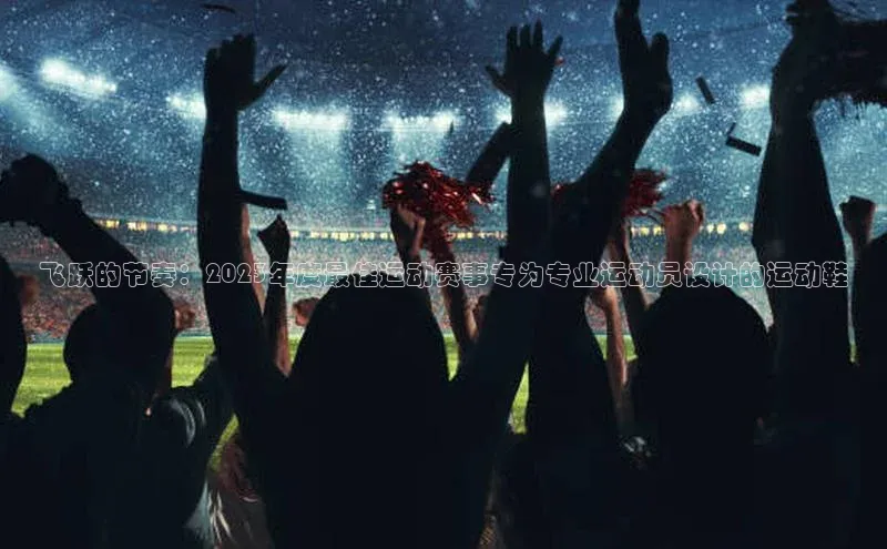 飞跃的节奏：2023年度最佳运动赛事专为专业运动员设计的运动鞋